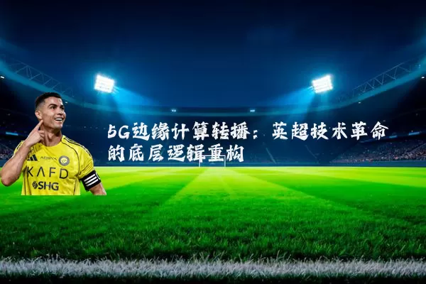 5G边缘计算转播:英超技术革命的底层逻辑重构