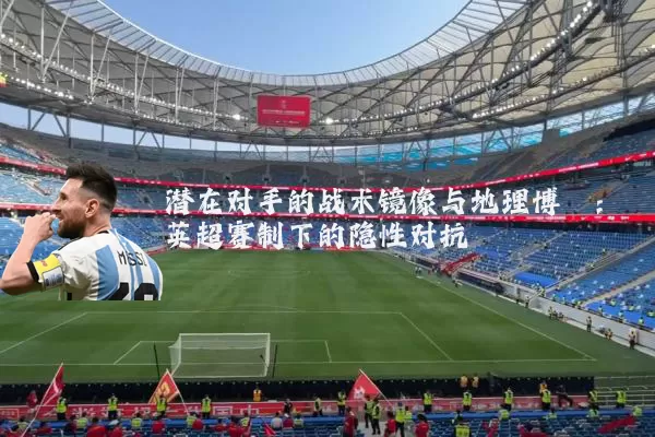 潜在对手的战术镜像与地理博弈：英超赛制下的隐性对抗